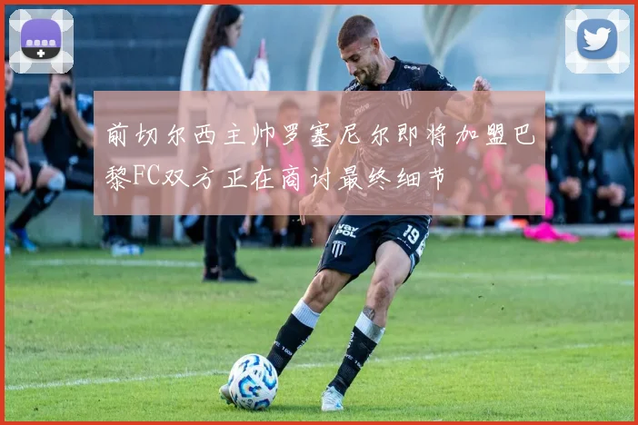 前切尔西主帅罗塞尼尔即将加盟巴黎FC双方正在商讨最终细节