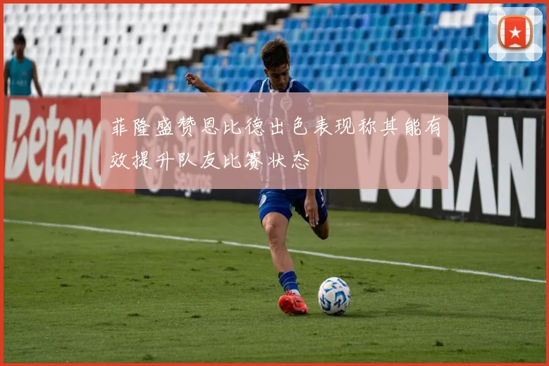菲隆盛赞恩比德出色表现称其能有效提升队友比赛状态