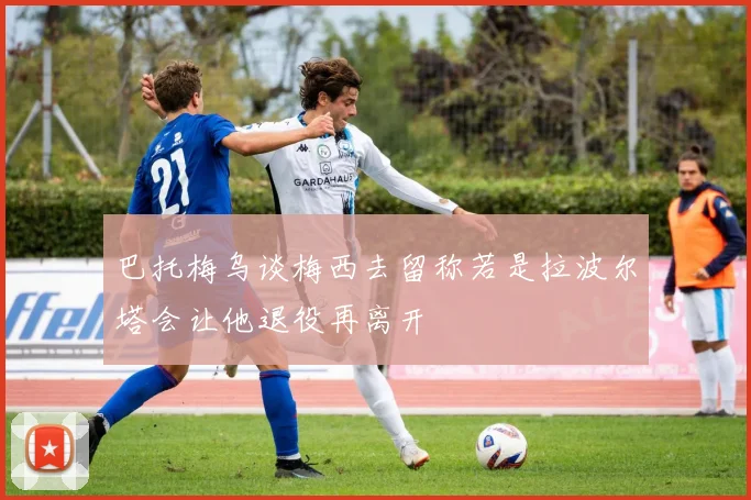 巴托梅乌谈梅西去留称若是拉波尔塔会让他退役再离开