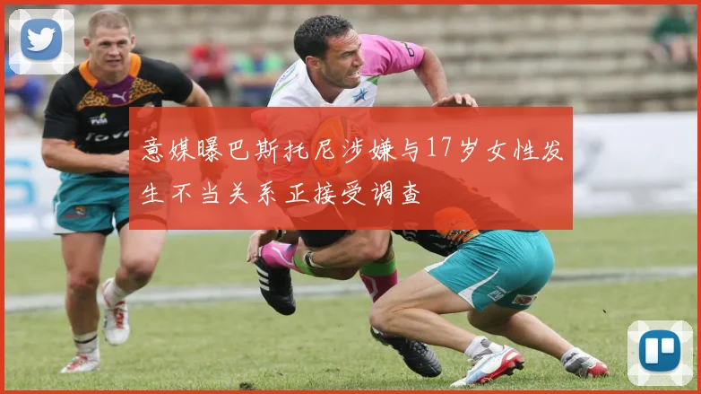 意媒曝巴斯托尼涉嫌与17岁女性发生不当关系正接受调查