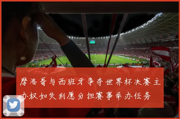 摩洛哥与西班牙争夺世界杯决赛主办权如失利愿分担赛事举办任务
