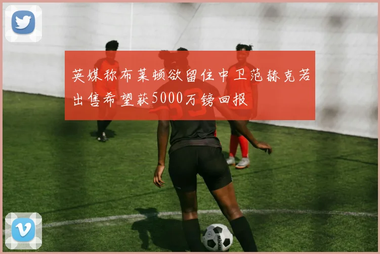 英媒称布莱顿欲留住中卫范赫克若出售希望获5000万镑回报