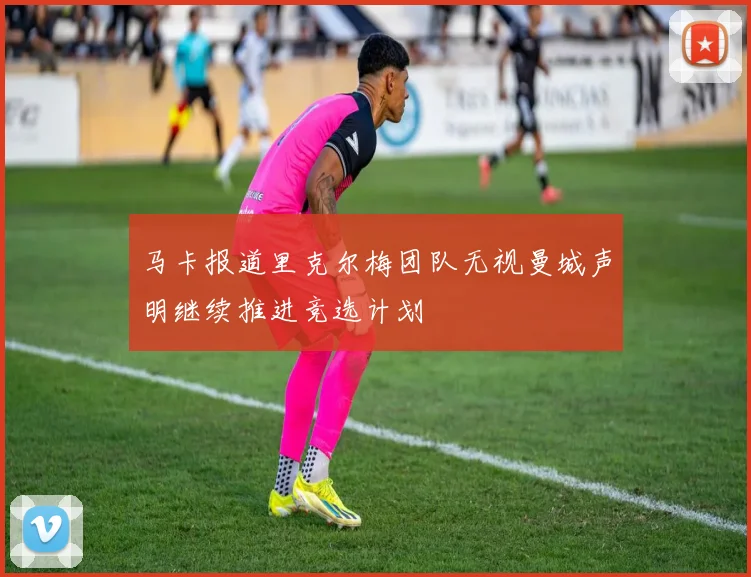 马卡报道里克尔梅团队无视曼城声明继续推进竞选计划