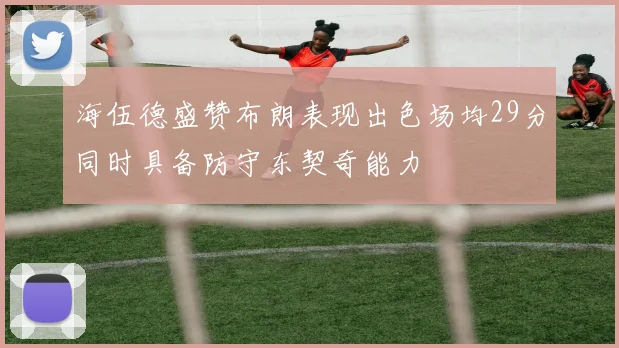 海伍德盛赞布朗表现出色场均29分同时具备防守东契奇能力