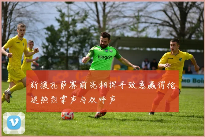 新援孔萨赛前亮相挥手致意赢得枪迷热烈掌声与欢呼声