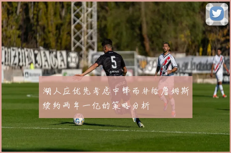 湖人应优先考虑中锋而非给詹姆斯续约两年一亿的策略分析