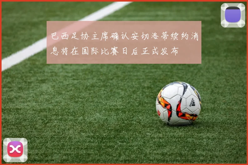 巴西足协主席确认安切洛蒂续约消息将在国际比赛日后正式发布