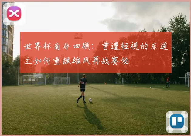 世界杯南非回顾：曾遭轻视的东道主如何重振雄风再战赛场