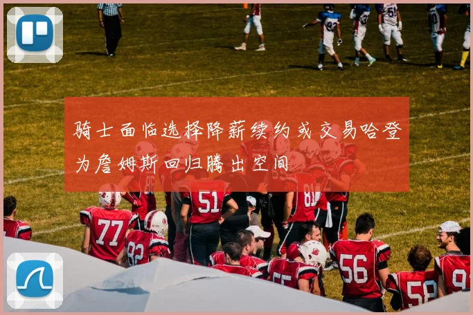 骑士面临选择降薪续约或交易哈登为詹姆斯回归腾出空间