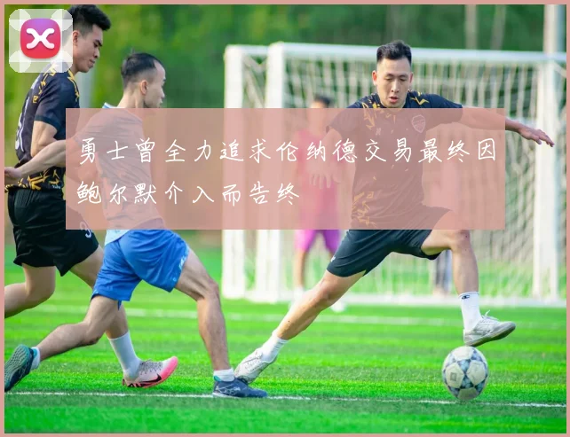 勇士曾全力追求伦纳德交易最终因鲍尔默介入而告终