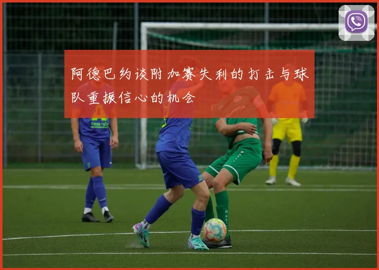阿德巴约谈附加赛失利的打击与球队重振信心的机会