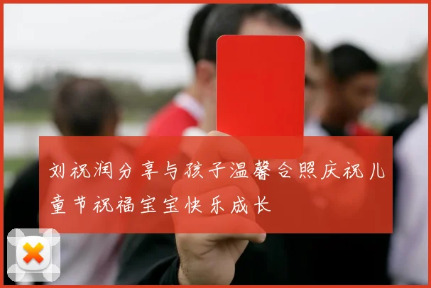 刘祝润分享与孩子温馨合照庆祝儿童节祝福宝宝快乐成长