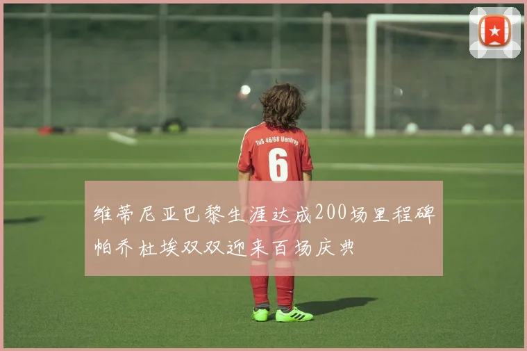 维蒂尼亚巴黎生涯达成200场里程碑帕乔杜埃双双迎来百场庆典