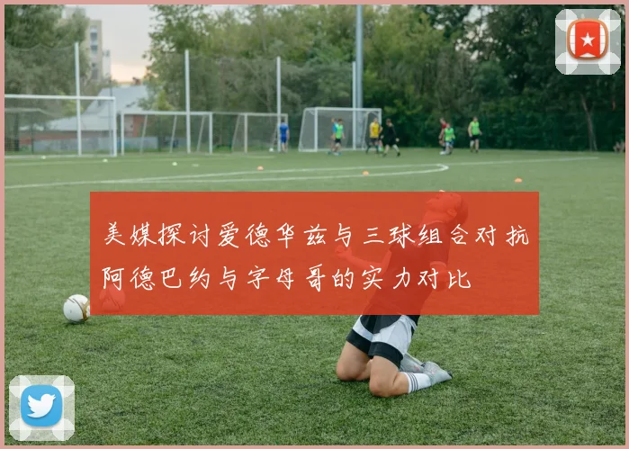美媒探讨爱德华兹与三球组合对抗阿德巴约与字母哥的实力对比
