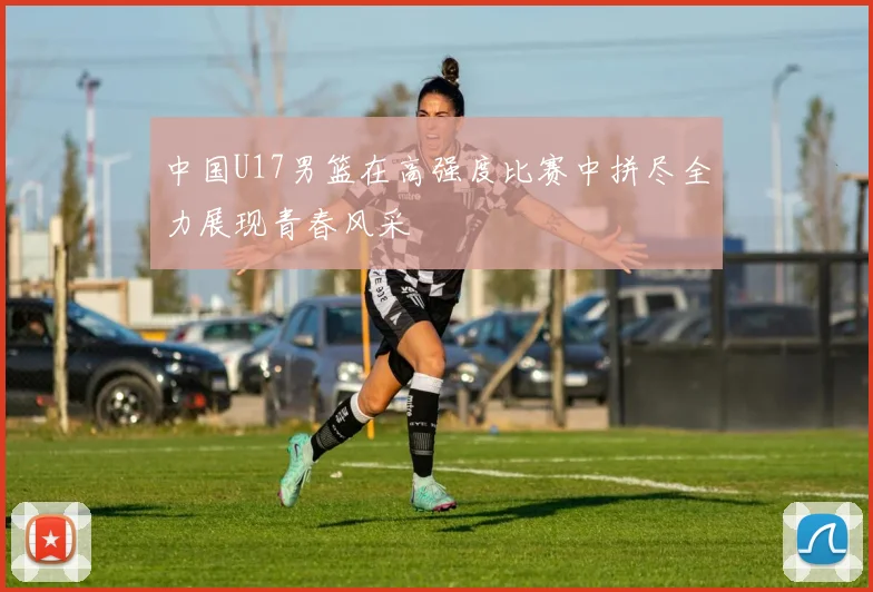 中国U17男篮在高强度比赛中拼尽全力展现青春风采