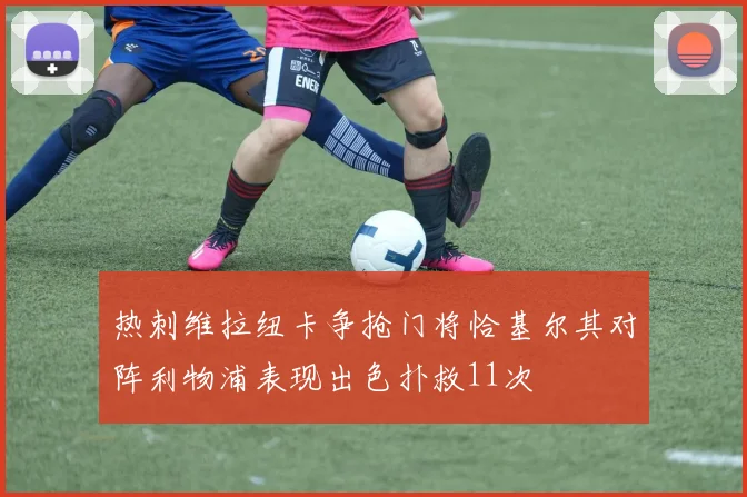 热刺维拉纽卡争抢门将恰基尔其对阵利物浦表现出色扑救11次