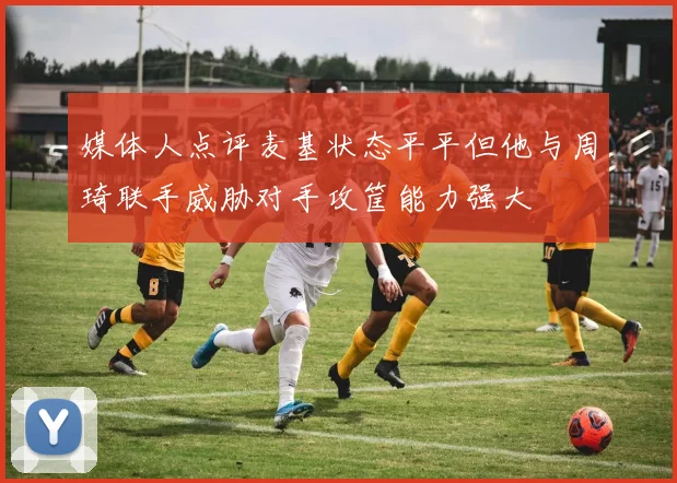媒体人点评麦基状态平平但他与周琦联手威胁对手攻筐能力强大