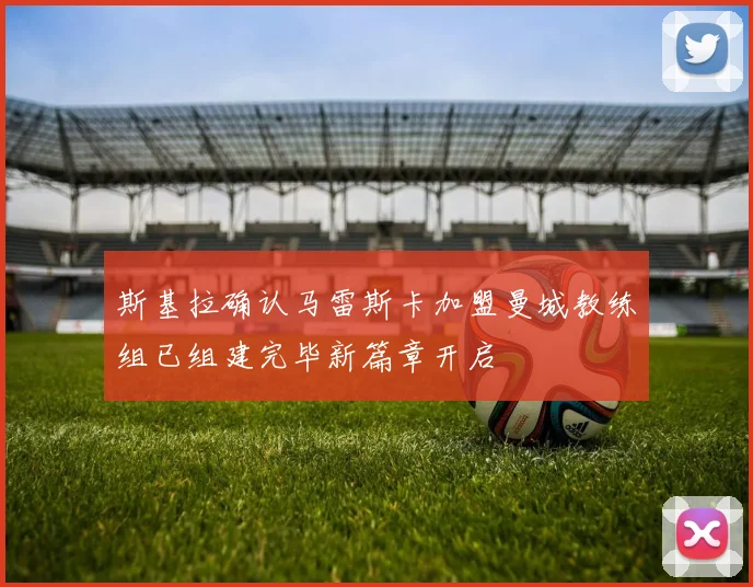 斯基拉确认马雷斯卡加盟曼城教练组已组建完毕新篇章开启