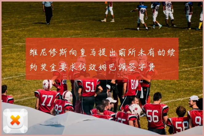 维尼修斯向皇马提出前所未有的续约奖金要求仿效姆巴佩签字费