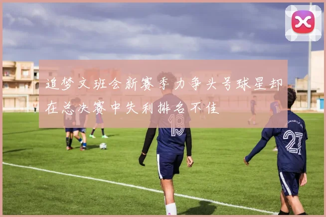 追梦文班会新赛季力争头号球星却在总决赛中失利排名不佳
