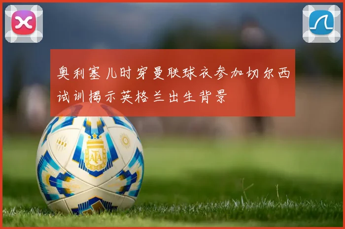 奥利塞儿时穿曼联球衣参加切尔西试训揭示英格兰出生背景