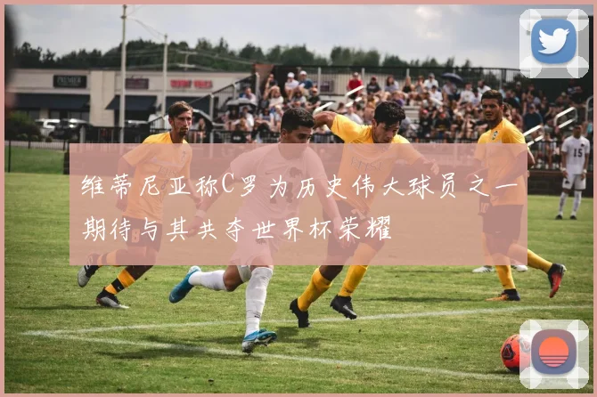 维蒂尼亚称C罗为历史伟大球员之一期待与其共夺世界杯荣耀