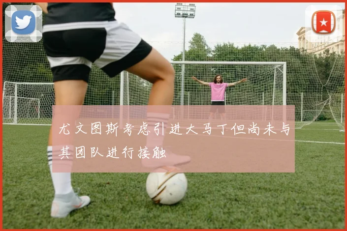 尤文图斯考虑引进大马丁但尚未与其团队进行接触
