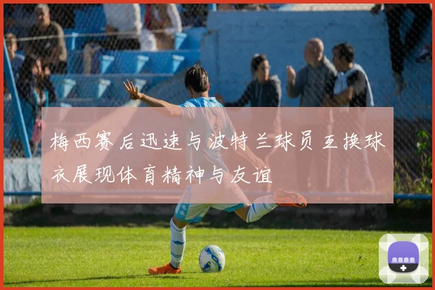 梅西赛后迅速与波特兰球员互换球衣展现体育精神与友谊