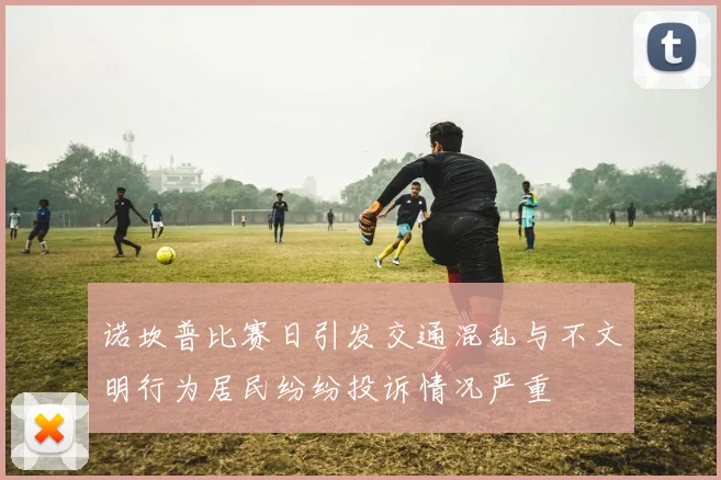 诺坎普比赛日引发交通混乱与不文明行为居民纷纷投诉情况严重