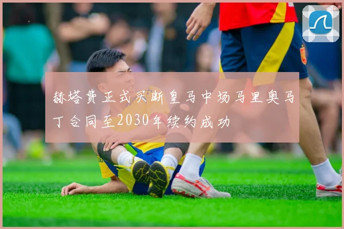 赫塔费正式买断皇马中场马里奥马丁合同至2030年续约成功