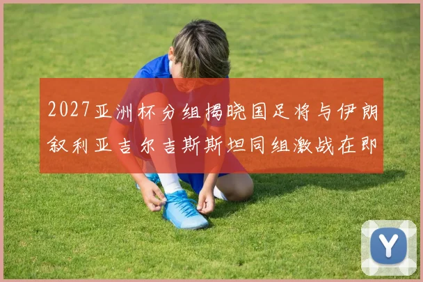 2027亚洲杯分组揭晓国足将与伊朗叙利亚吉尔吉斯斯坦同组激战在即