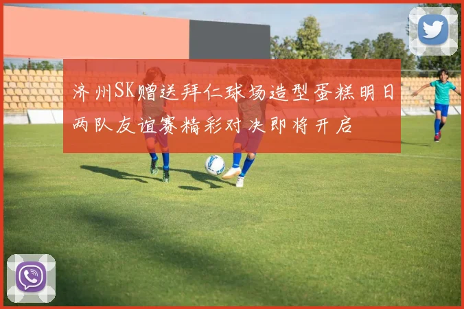 济州SK赠送拜仁球场造型蛋糕明日两队友谊赛精彩对决即将开启